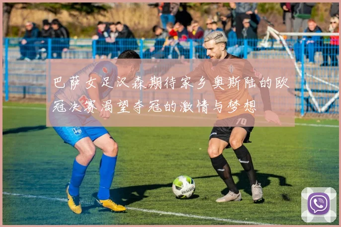巴萨女足汉森期待家乡奥斯陆的欧冠决赛渴望夺冠的激情与梦想