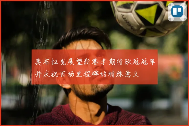 奥布拉克展望新赛季期待欧冠冠军并庆祝百场里程碑的特殊意义