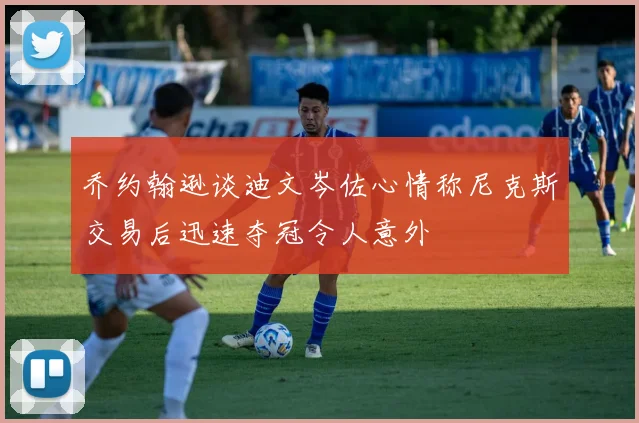 乔约翰逊谈迪文岑佐心情称尼克斯交易后迅速夺冠令人意外