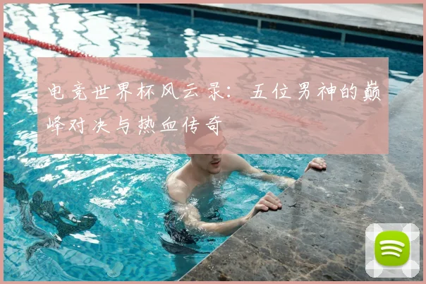 电竞世界杯风云录:五位男神的巅峰对决与热血传奇