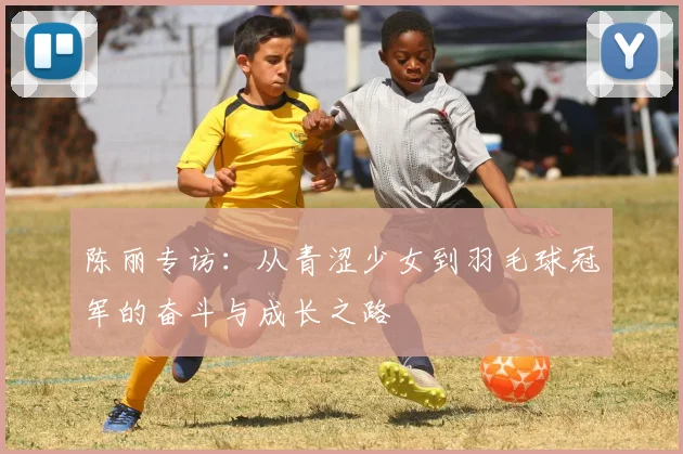 陈丽专访：从青涩少女到羽毛球冠军的奋斗与成长之路
