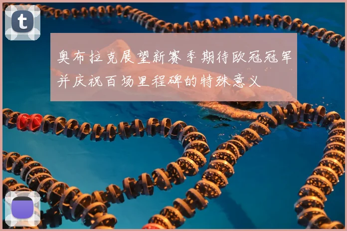 奥布拉克展望新赛季期待欧冠冠军并庆祝百场里程碑的特殊意义