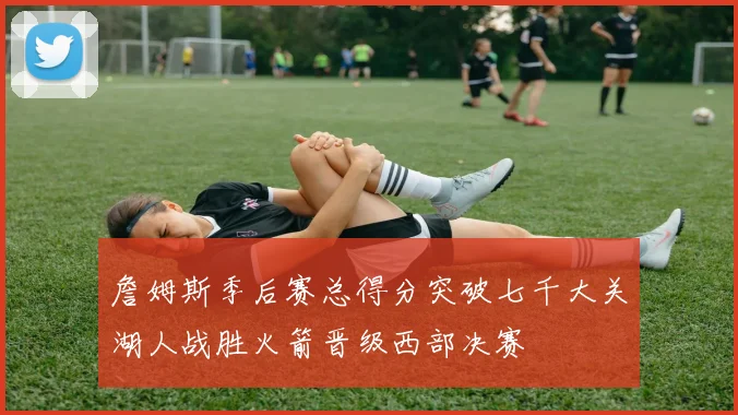 詹姆斯季后赛总得分突破七千大关湖人战胜火箭晋级西部决赛