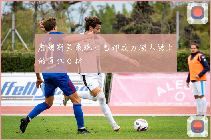 詹姆斯虽表现出色却成为湖人场上的负担分析