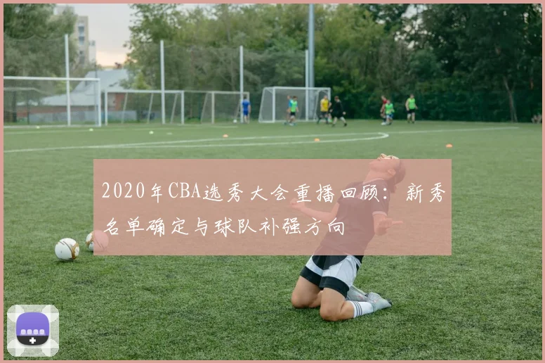 2020年CBA选秀大会重播回顾:新秀名单确定与球队补强方向