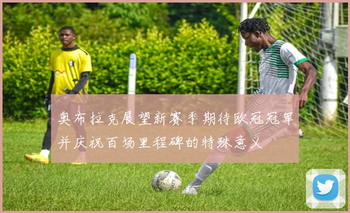 奥布拉克展望新赛季期待欧冠冠军并庆祝百场里程碑的特殊意义