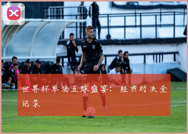 世界杯单场五球盛宴：经典对决全记录