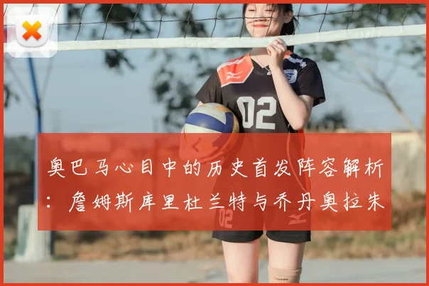 奥巴马心目中的历史首发阵容解析：詹姆斯库里杜兰特与乔丹奥拉朱旺的传奇组合