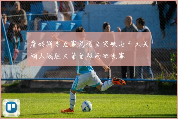 詹姆斯季后赛总得分突破七千大关湖人战胜火箭晋级西部决赛