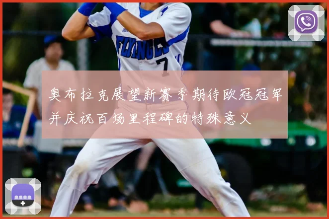 奥布拉克展望新赛季期待欧冠冠军并庆祝百场里程碑的特殊意义