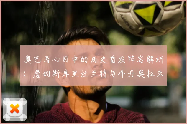 奥巴马心目中的历史首发阵容解析:詹姆斯库里杜兰特与乔丹奥拉朱旺的传奇组合