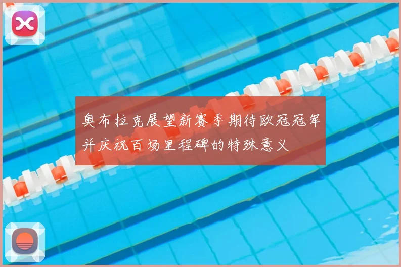 奥布拉克展望新赛季期待欧冠冠军并庆祝百场里程碑的特殊意义
