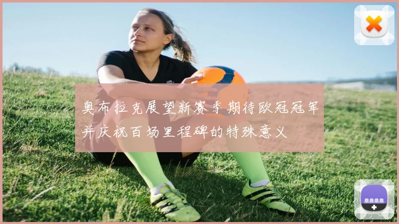 奥布拉克展望新赛季期待欧冠冠军并庆祝百场里程碑的特殊意义