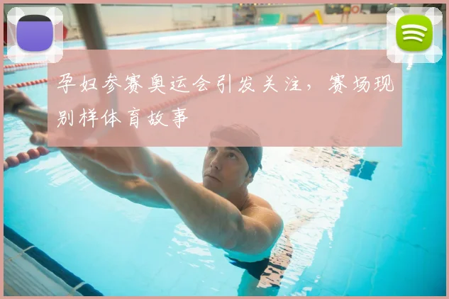 孕妇参赛奥运会引发关注，赛场现别样体育故事
