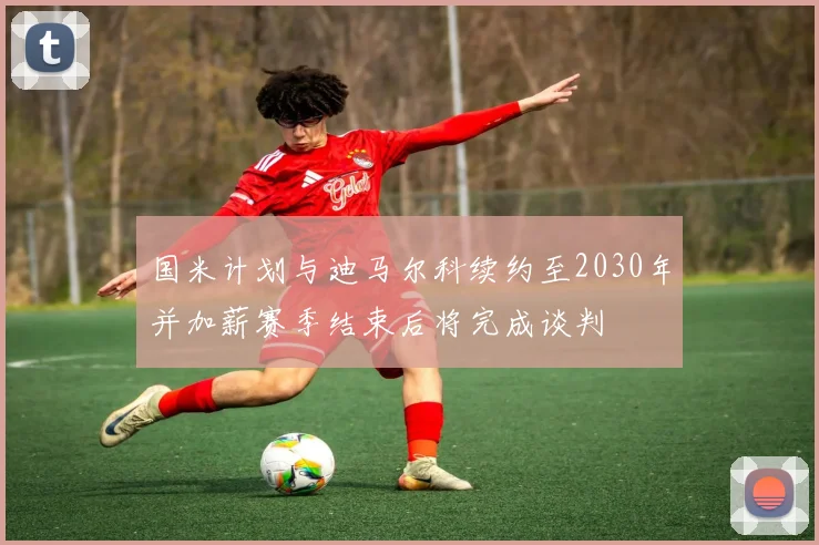 国米计划与迪马尔科续约至2030年并加薪赛季结束后将完成谈判