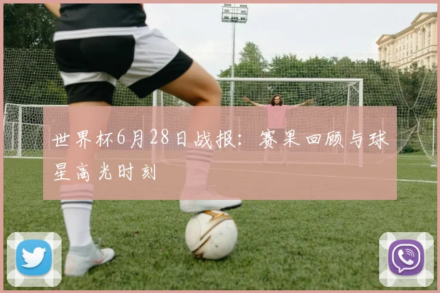 世界杯6月28日战报：赛果回顾与球星高光时刻
