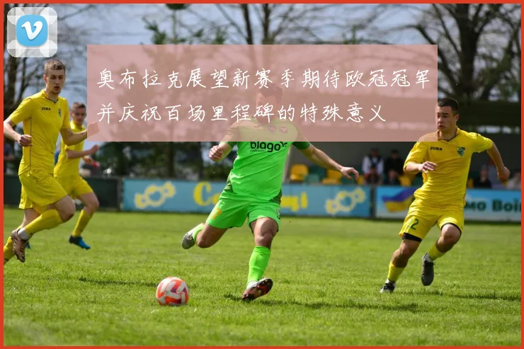 奥布拉克展望新赛季期待欧冠冠军并庆祝百场里程碑的特殊意义