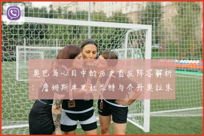 奥巴马心目中的历史首发阵容解析:詹姆斯库里杜兰特与乔丹奥拉朱旺的传奇组合