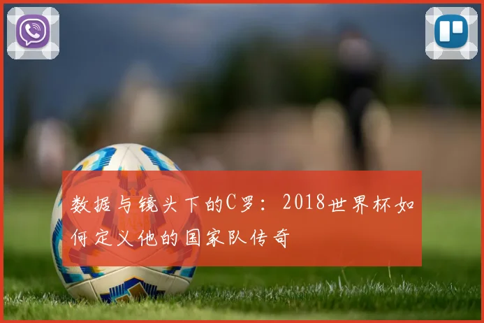 数据与镜头下的C罗:2018世界杯如何定义他的国家队传奇