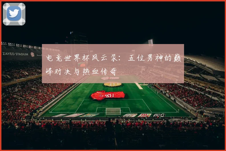 电竞世界杯风云录:五位男神的巅峰对决与热血传奇