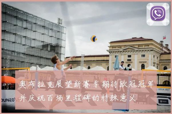 奥布拉克展望新赛季期待欧冠冠军并庆祝百场里程碑的特殊意义