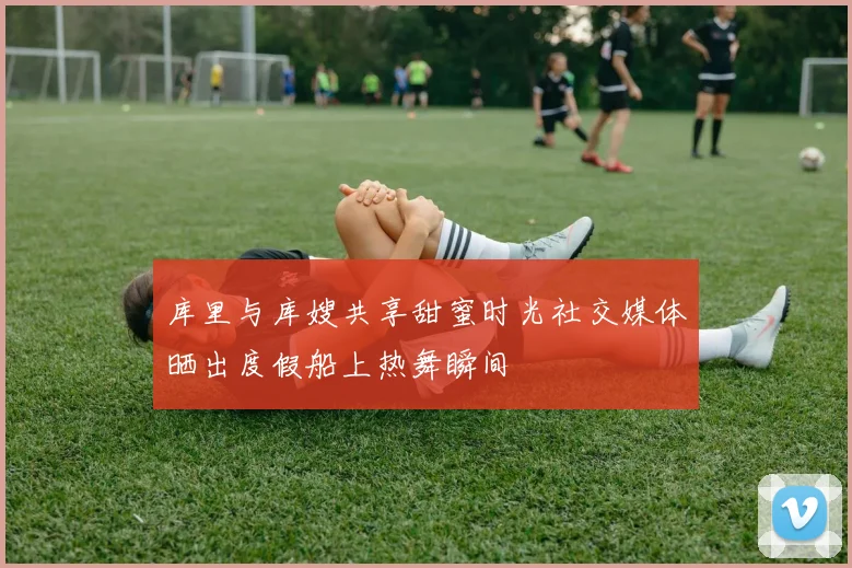 库里与库嫂共享甜蜜时光社交媒体晒出度假船上热舞瞬间