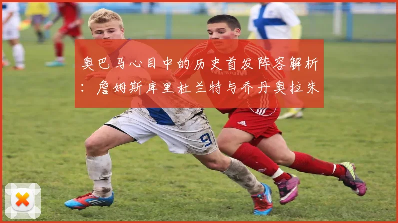 奥巴马心目中的历史首发阵容解析：詹姆斯库里杜兰特与乔丹奥拉朱旺的传奇组合