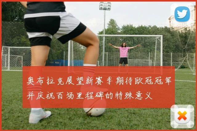 奥布拉克展望新赛季期待欧冠冠军并庆祝百场里程碑的特殊意义