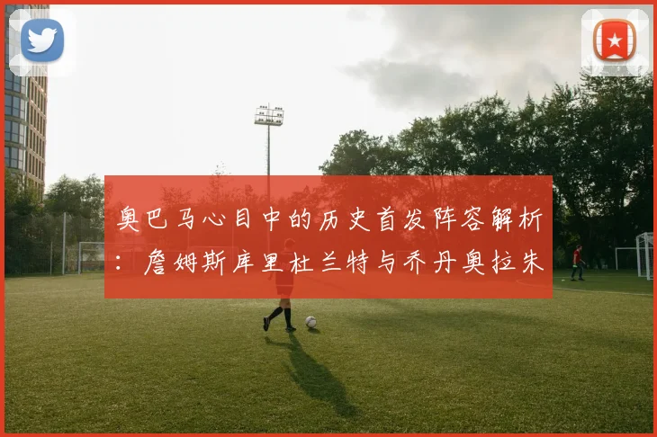 奥巴马心目中的历史首发阵容解析:詹姆斯库里杜兰特与乔丹奥拉朱旺的传奇组合