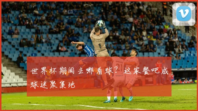 世界杯期间去哪看球？这家餐吧成球迷聚集地
