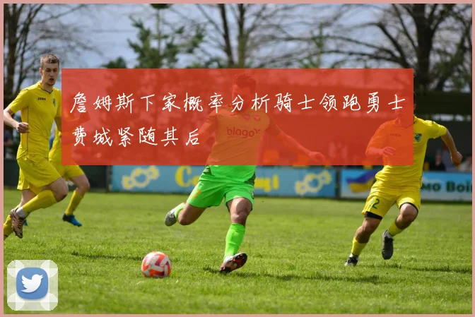 詹姆斯下家概率分析骑士领跑勇士费城紧随其后