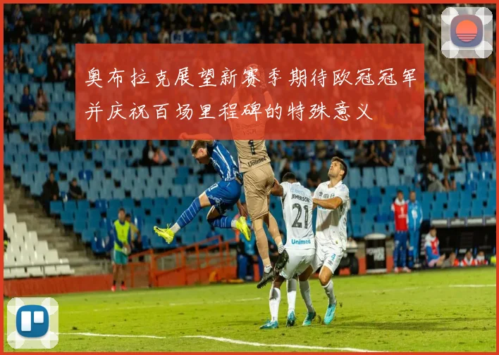奥布拉克展望新赛季期待欧冠冠军并庆祝百场里程碑的特殊意义