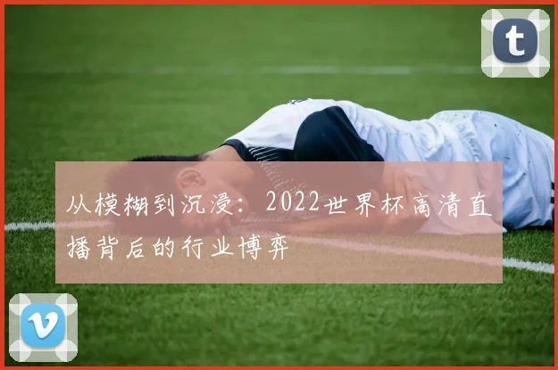 从模糊到沉浸：2022世界杯高清直播背后的行业博弈
