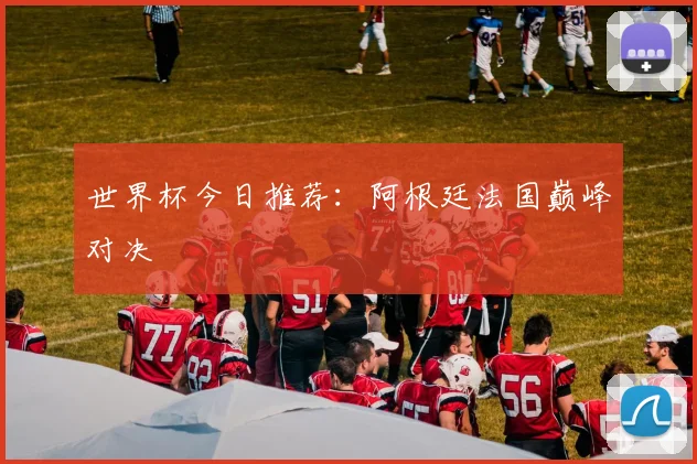 世界杯今日推荐：阿根廷法国巅峰对决