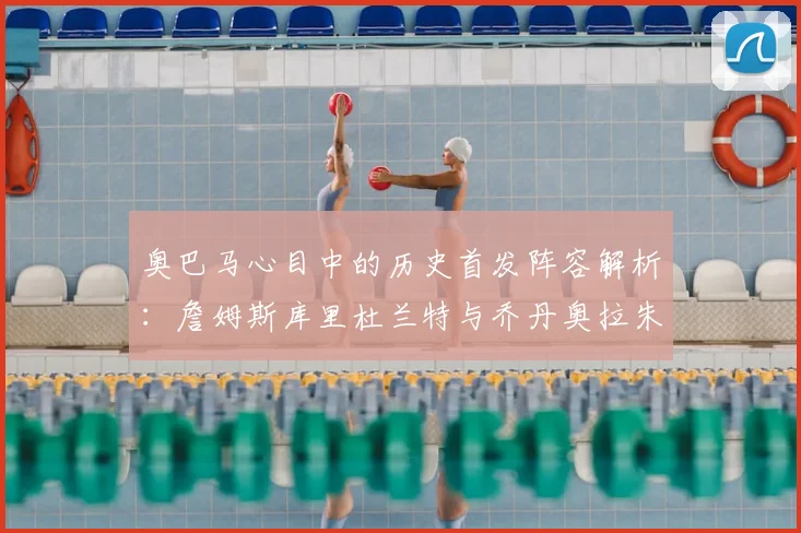 奥巴马心目中的历史首发阵容解析:詹姆斯库里杜兰特与乔丹奥拉朱旺的传奇组合